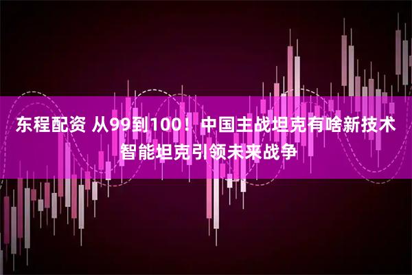 东程配资 从99到100！中国主战坦克有啥新技术 智能坦克引领未来战争