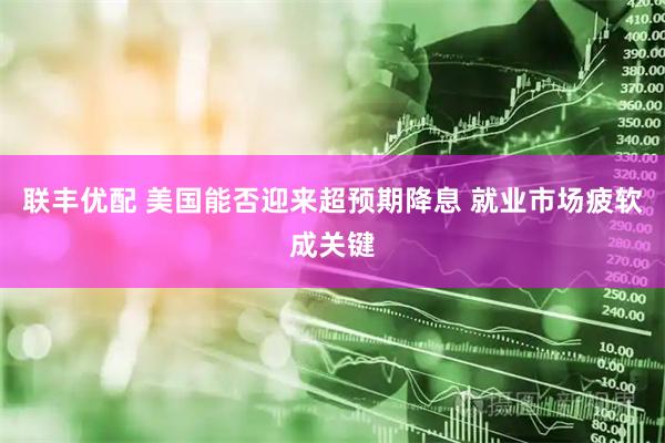 联丰优配 美国能否迎来超预期降息 就业市场疲软成关键