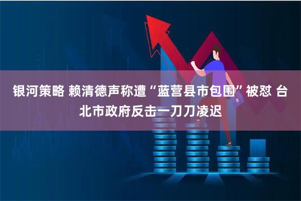 银河策略 赖清德声称遭“蓝营县市包围”被怼 台北市政府反击一刀刀凌迟