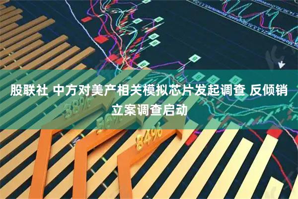 股联社 中方对美产相关模拟芯片发起调查 反倾销立案调查启动