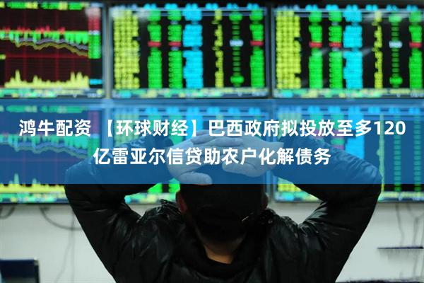鸿牛配资 【环球财经】巴西政府拟投放至多120亿雷亚尔信贷助农户化解债务