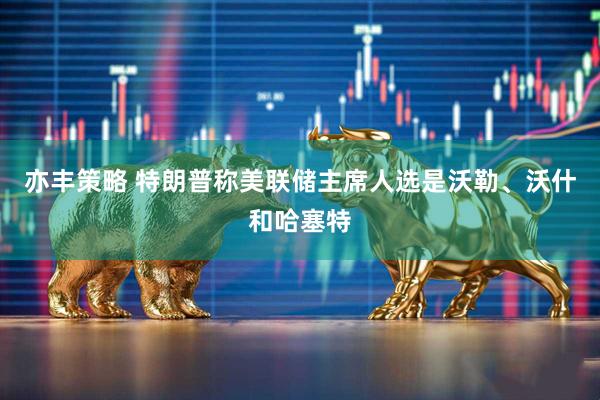 亦丰策略 特朗普称美联储主席人选是沃勒、沃什和哈塞特