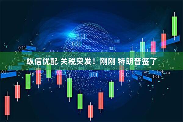 纵信优配 关税突发！刚刚 特朗普签了