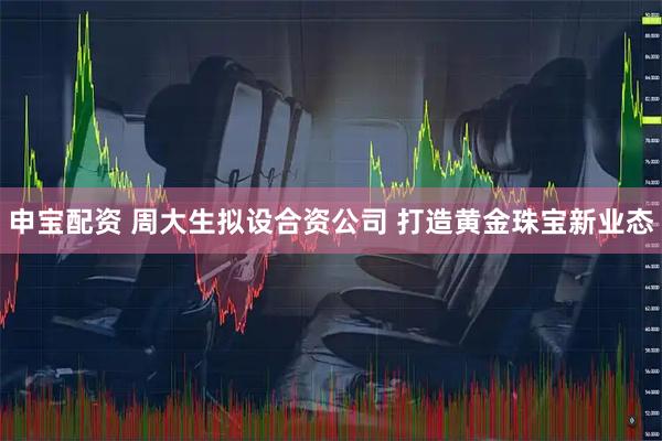 申宝配资 周大生拟设合资公司 打造黄金珠宝新业态