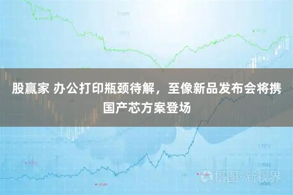 股赢家 办公打印瓶颈待解，至像新品发布会将携国产芯方案登场