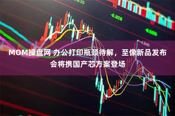 MOM操盘网 办公打印瓶颈待解，至像新品发布会将携国产芯方案登场