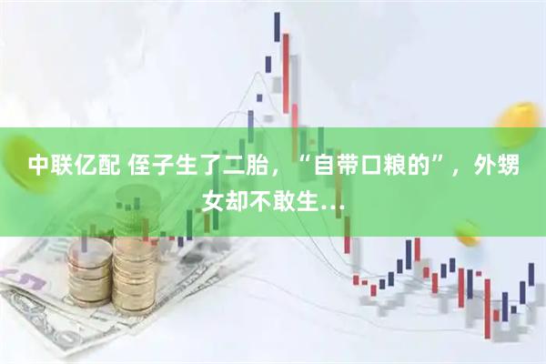 中联亿配 侄子生了二胎，“自带口粮的”，外甥女却不敢生…