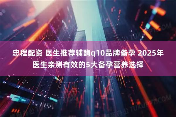 忠程配资 医生推荐辅酶q10品牌备孕 2025年医生亲测有效的5大备孕营养选择