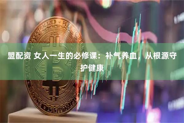 盟配资 女人一生的必修课：补气养血，从根源守护健康