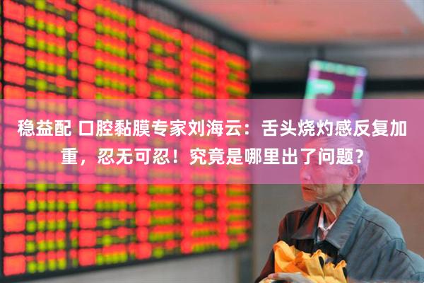 稳益配 口腔黏膜专家刘海云：舌头烧灼感反复加重，忍无可忍！究竟是哪里出了问题？