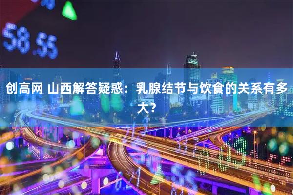创高网 山西解答疑惑：乳腺结节与饮食的关系有多大？