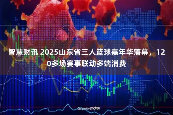 智慧财讯 2025山东省三人篮球嘉年华落幕，120多场赛事联动多端消费