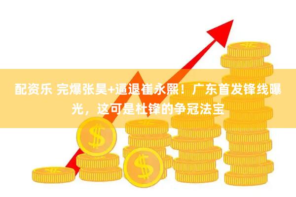 配资乐 完爆张昊+逼退崔永熙！广东首发锋线曝光，这可是杜锋的争冠法宝
