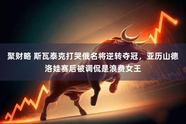 聚财略 斯瓦泰克打哭俄名将逆转夺冠，亚历山德洛娃赛后被调侃是浪费女王