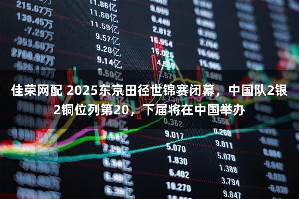 佳荣网配 2025东京田径世锦赛闭幕，中国队2银2铜位列第20，下届将在中国举办