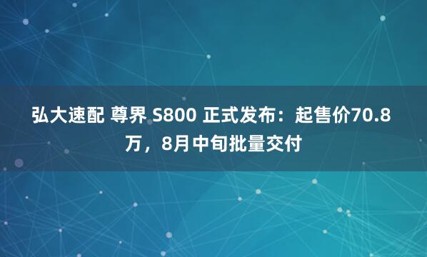 弘大速配 尊界 S800 正式发布：起售价70.8 万，8月中旬批量交付