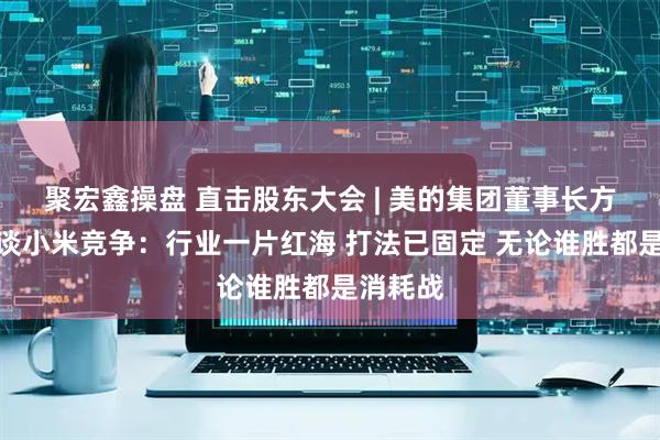 聚宏鑫操盘 直击股东大会 | 美的集团董事长方洪波再谈小米竞争：行业一片红海 打法已固定 无论谁胜都是消耗战