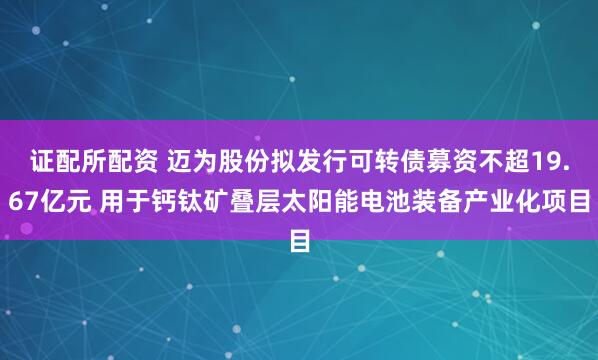 证配所配资 迈为股份拟发行可转债募资不超19.67亿元 用于钙钛矿叠层太阳能电池装备产业化项目