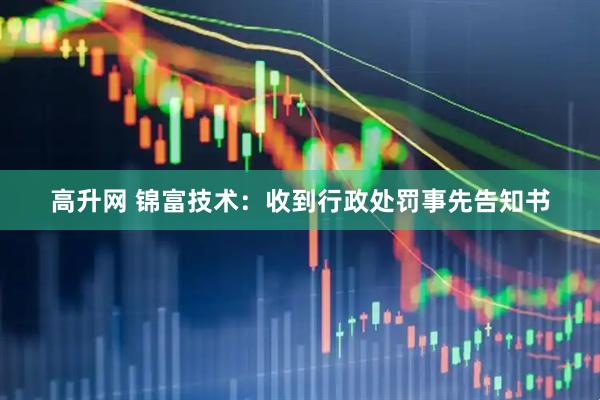 高升网 锦富技术：收到行政处罚事先告知书