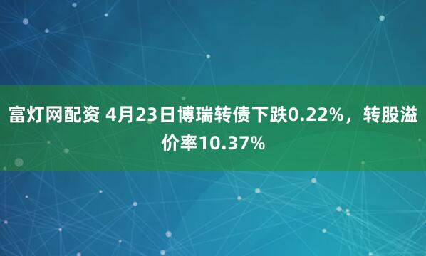 富灯网配资 4月23日博瑞转债下跌0.22%，转股溢价率10.37%