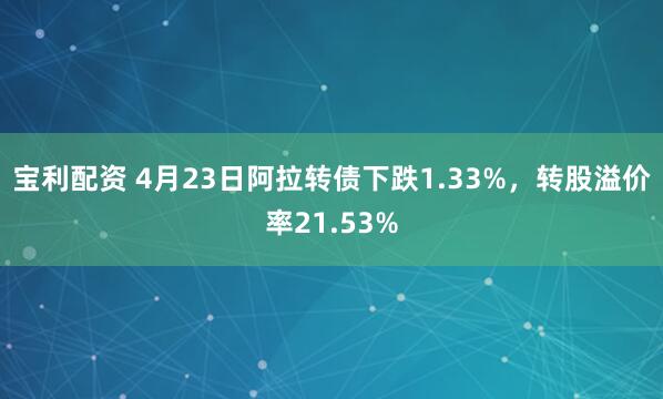 宝利配资 4月23日阿拉转债下跌1.33%，转股溢价率21.53%