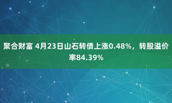 聚合财富 4月23日山石转债上涨0.48%，转股溢价率84.39%