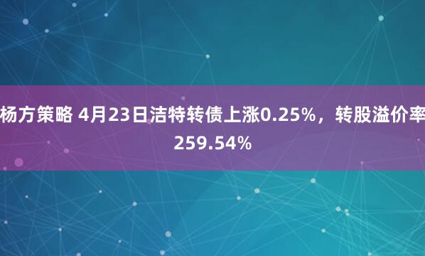 杨方策略 4月23日洁特转债上涨0.25%，转股溢价率259.54%