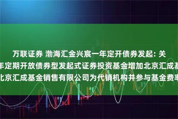 万联证券 渤海汇金兴宸一年定开债券发起: 关于旗下渤海汇金兴宸一年定期开放债券型发起式证券投资基金增加北京汇成基金销售有限公司为代销机构并参与基金费率优惠活动的公告