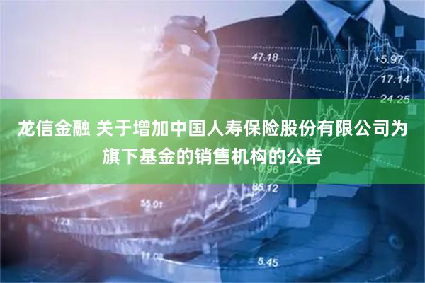 龙信金融 关于增加中国人寿保险股份有限公司为旗下基金的销售机构的公告