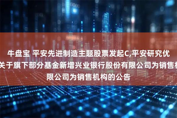 牛盘宝 平安先进制造主题股票发起C,平安研究优选混合C: 关于旗下部分基金新增兴业银行股份有限公司为销售机构的公告