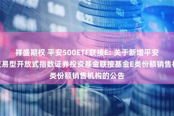 祥盛期权 平安500ETF联接E: 关于新增平安中证500交易型开放式指数证券投资基金联接基金E类份额销售机构的公告