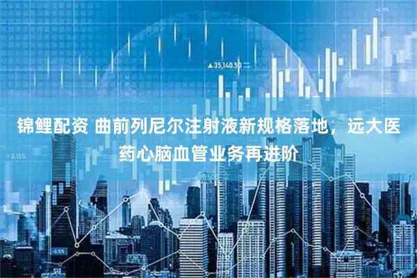 锦鲤配资 曲前列尼尔注射液新规格落地，远大医药心脑血管业务再进阶