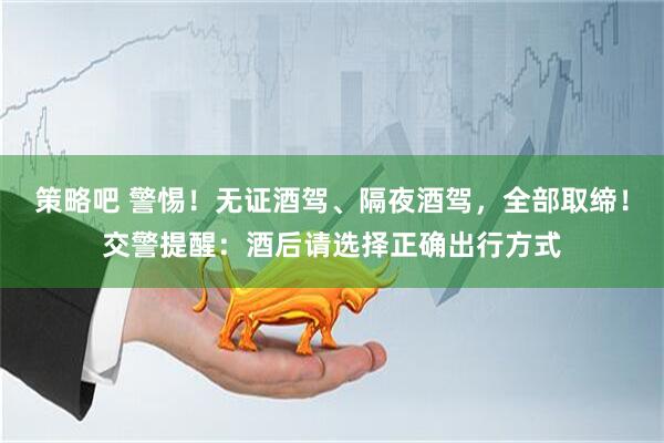 策略吧 警惕！无证酒驾、隔夜酒驾，全部取缔！交警提醒：酒后请选择正确出行方式