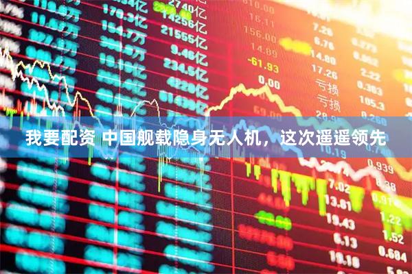 我要配资 中国舰载隐身无人机，这次遥遥领先