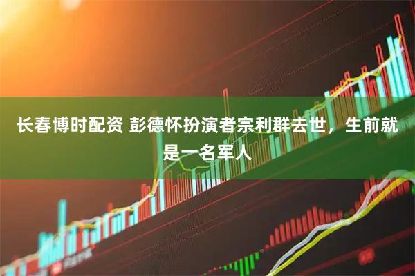 长春博时配资 彭德怀扮演者宗利群去世，生前就是一名军人