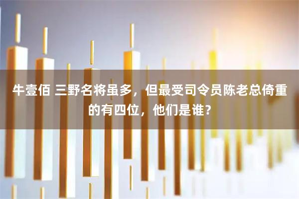 牛壹佰 三野名将虽多，但最受司令员陈老总倚重的有四位，他们是谁？