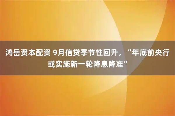 鸿岳资本配资 9月信贷季节性回升，“年底前央行或实施新一轮降息降准”