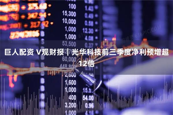巨人配资 V观财报|光华科技前三季度净利预增超12倍