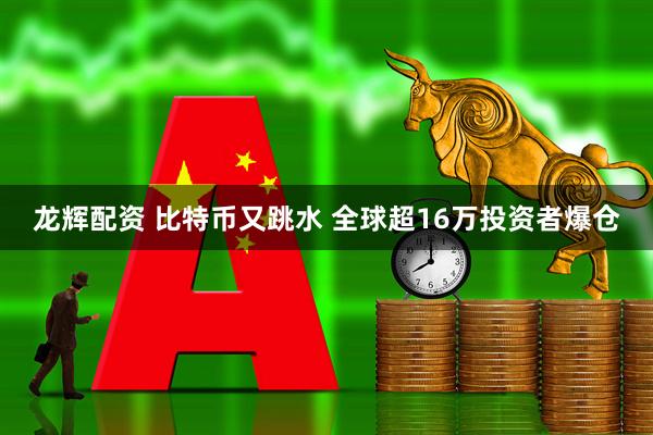 龙辉配资 比特币又跳水 全球超16万投资者爆仓