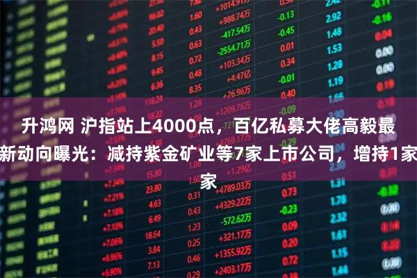 升鸿网 沪指站上4000点,百亿私募大佬高毅最新动向曝光:减持紫金矿业等7家上市公司,增持1家