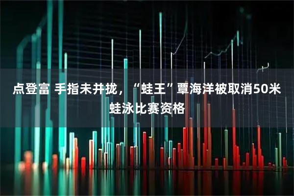点登富 手指未并拢，“蛙王”覃海洋被取消50米蛙泳比赛资格
