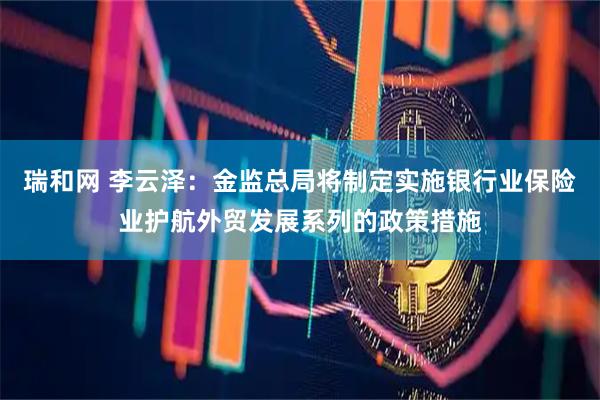 瑞和网 李云泽：金监总局将制定实施银行业保险业护航外贸发展系列的政策措施