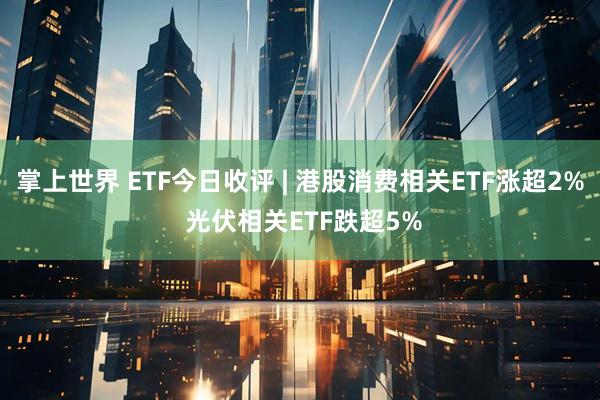 掌上世界 ETF今日收评 | 港股消费相关ETF涨超2% 光伏相关ETF跌超5%