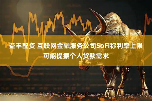 益丰配资 互联网金融服务公司SoFi称利率上限可能提振个人贷款需求