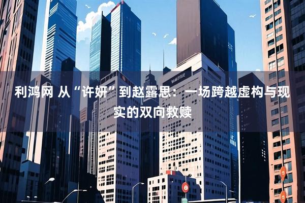 利鸿网 从“许妍”到赵露思:一场跨越虚构与现实的双向救赎