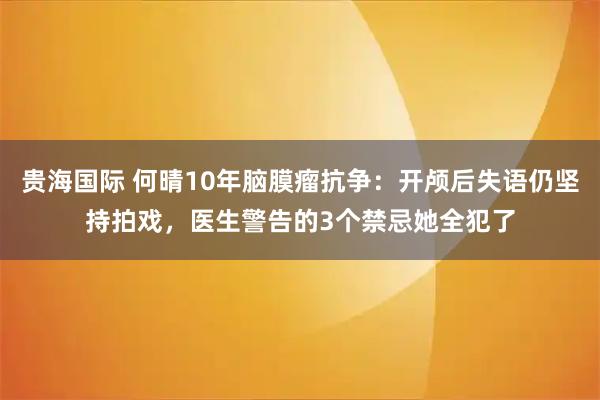 贵海国际 何晴10年脑膜瘤抗争：开颅后失语仍坚持拍戏，医生警告的3个禁忌她全犯了