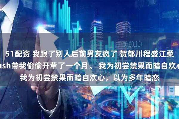 51配资 我跟了别人后前男友疯了 贺郁川程盛江柔宋暖 高考前，crush带我偷偷开荤了一个月。 我为初尝禁果而暗自欢心，以为多年暗恋