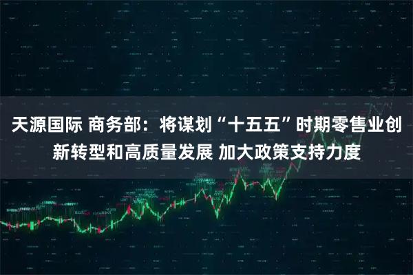 天源国际 商务部：将谋划“十五五”时期零售业创新转型和高质量发展 加大政策支持力度