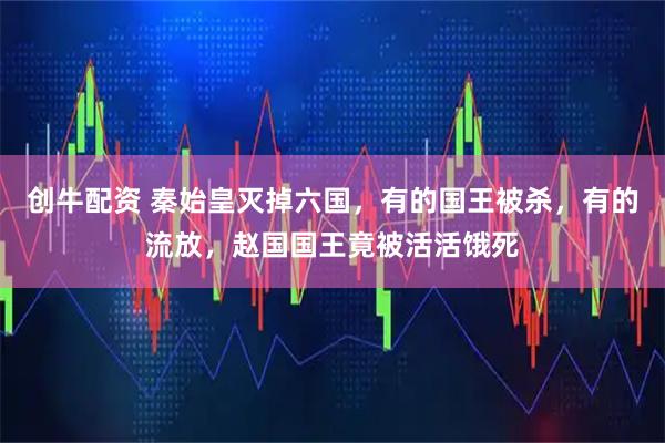 创牛配资 秦始皇灭掉六国，有的国王被杀，有的流放，赵国国王竟被活活饿死