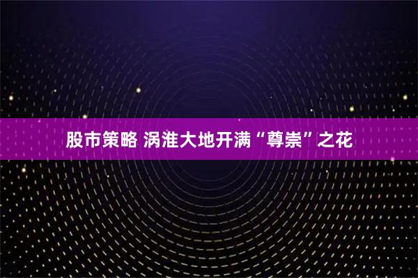 股市策略 涡淮大地开满“尊崇”之花